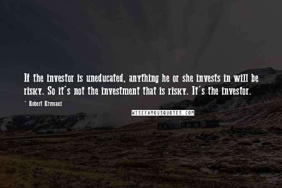 Robert Kiyosaki Quotes: If the investor is uneducated, anything he or she invests in will be risky. So it's not the investment that is risky. It's the investor.