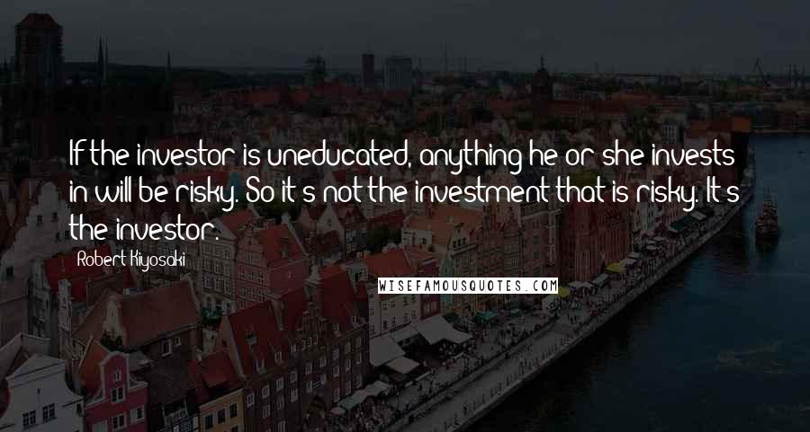 Robert Kiyosaki Quotes: If the investor is uneducated, anything he or she invests in will be risky. So it's not the investment that is risky. It's the investor.