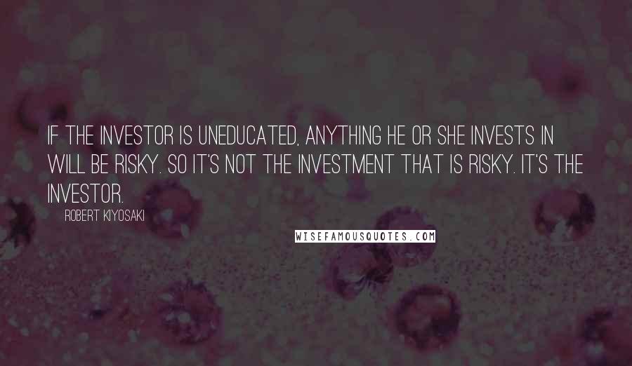 Robert Kiyosaki Quotes: If the investor is uneducated, anything he or she invests in will be risky. So it's not the investment that is risky. It's the investor.