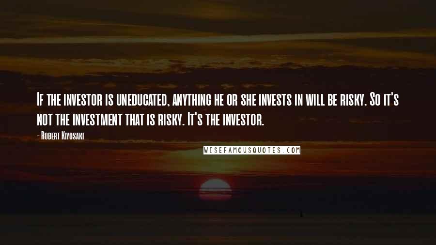 Robert Kiyosaki Quotes: If the investor is uneducated, anything he or she invests in will be risky. So it's not the investment that is risky. It's the investor.