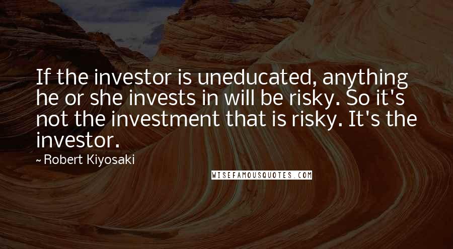 Robert Kiyosaki Quotes: If the investor is uneducated, anything he or she invests in will be risky. So it's not the investment that is risky. It's the investor.