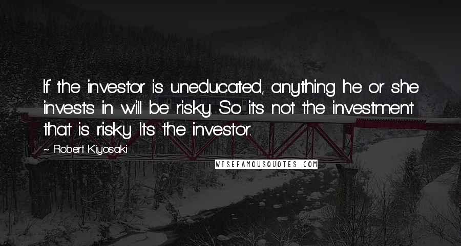 Robert Kiyosaki Quotes: If the investor is uneducated, anything he or she invests in will be risky. So it's not the investment that is risky. It's the investor.