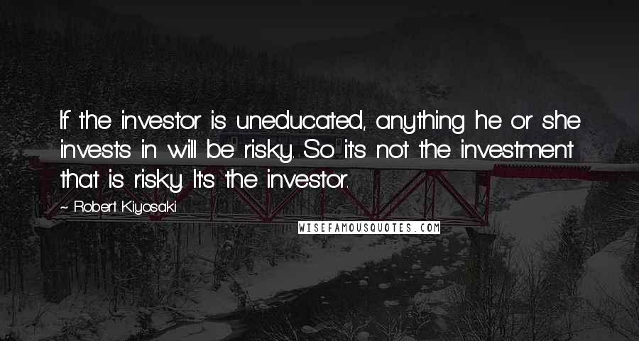 Robert Kiyosaki Quotes: If the investor is uneducated, anything he or she invests in will be risky. So it's not the investment that is risky. It's the investor.