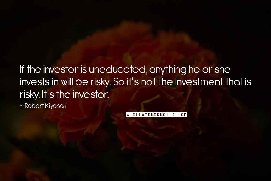 Robert Kiyosaki Quotes: If the investor is uneducated, anything he or she invests in will be risky. So it's not the investment that is risky. It's the investor.