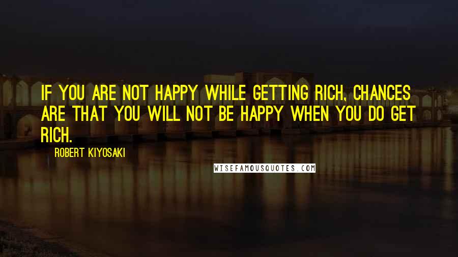 Robert Kiyosaki Quotes: If you are not happy while getting rich, chances are that you will not be happy when you do get rich.