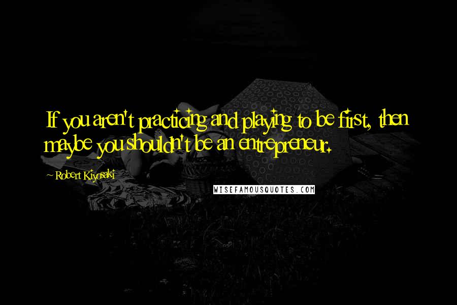 Robert Kiyosaki Quotes: If you aren't practicing and playing to be first, then maybe you shouldn't be an entrepreneur.