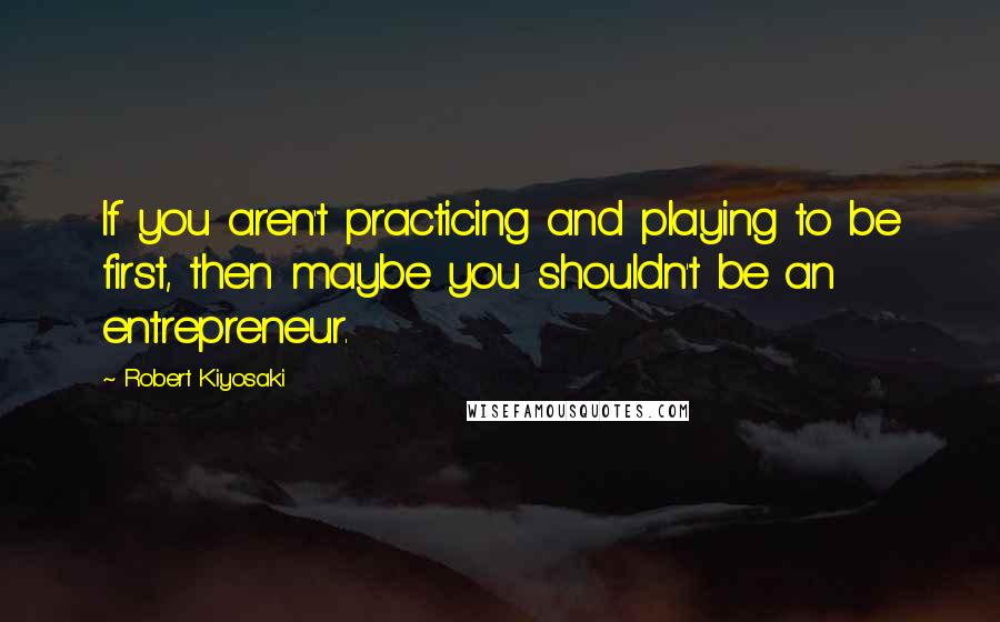 Robert Kiyosaki Quotes: If you aren't practicing and playing to be first, then maybe you shouldn't be an entrepreneur.