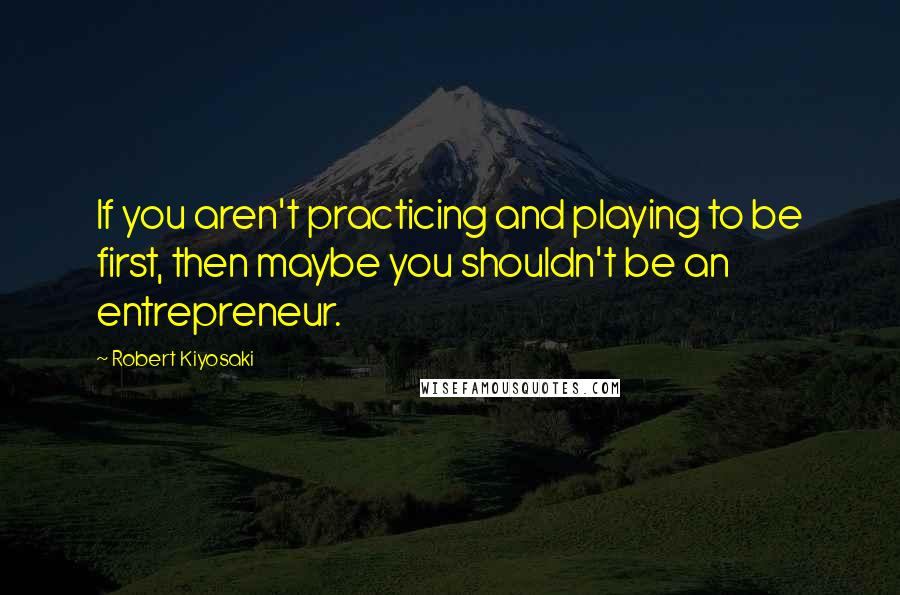 Robert Kiyosaki Quotes: If you aren't practicing and playing to be first, then maybe you shouldn't be an entrepreneur.