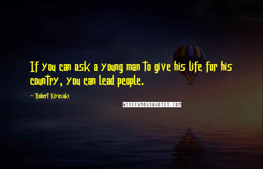 Robert Kiyosaki Quotes: If you can ask a young man to give his life for his country, you can lead people.