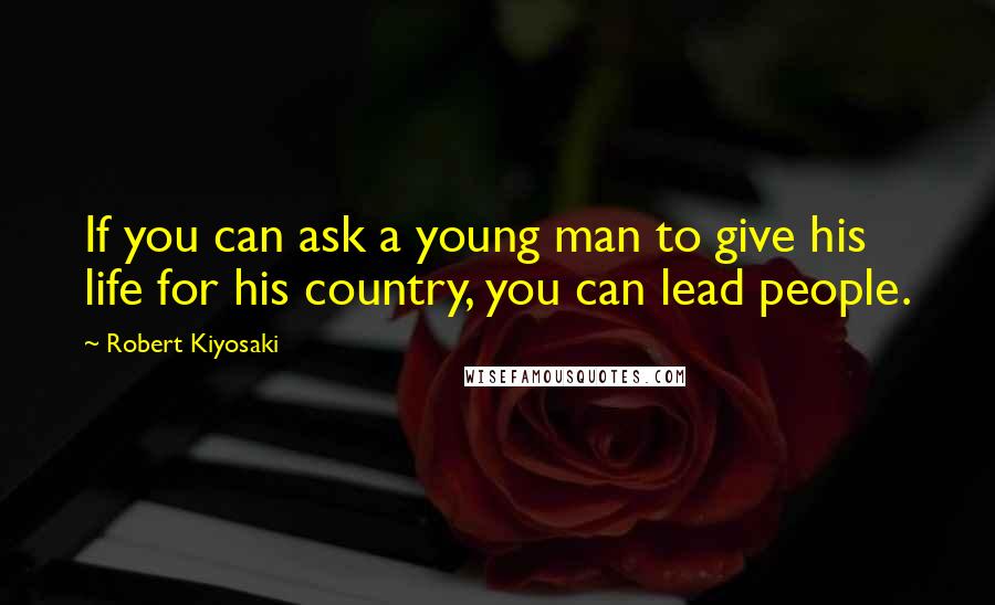 Robert Kiyosaki Quotes: If you can ask a young man to give his life for his country, you can lead people.