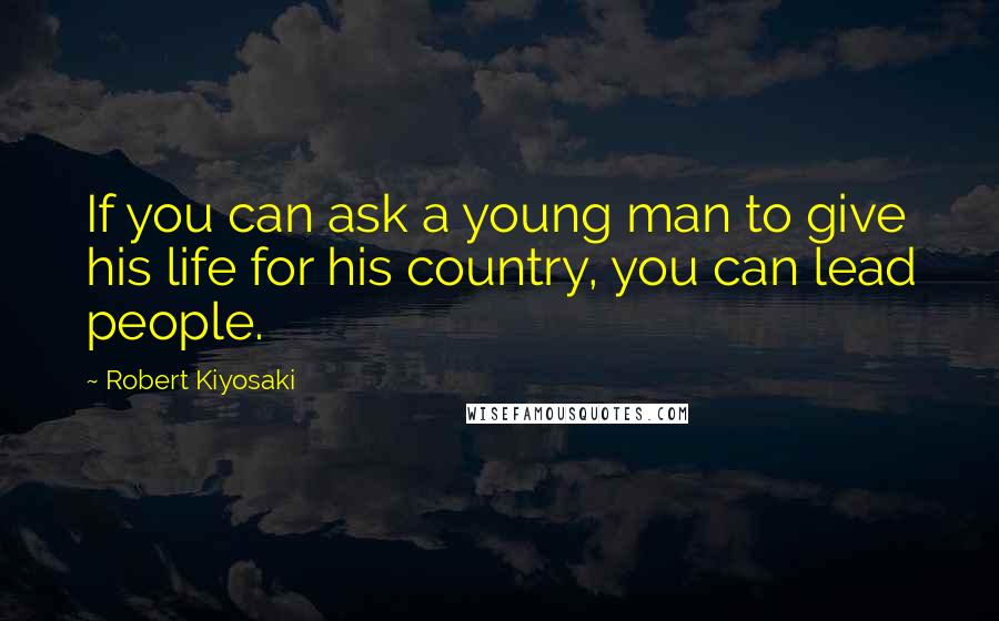 Robert Kiyosaki Quotes: If you can ask a young man to give his life for his country, you can lead people.