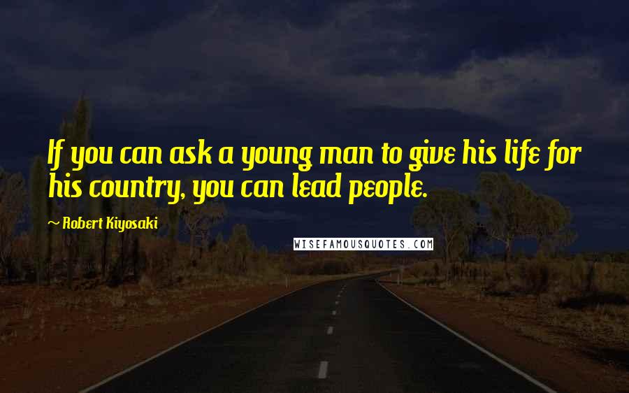 Robert Kiyosaki Quotes: If you can ask a young man to give his life for his country, you can lead people.