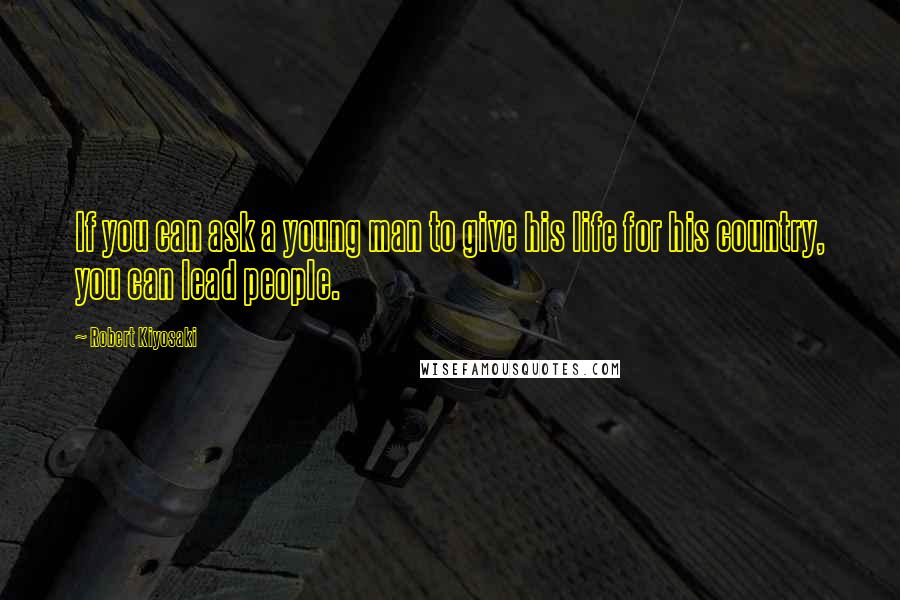 Robert Kiyosaki Quotes: If you can ask a young man to give his life for his country, you can lead people.