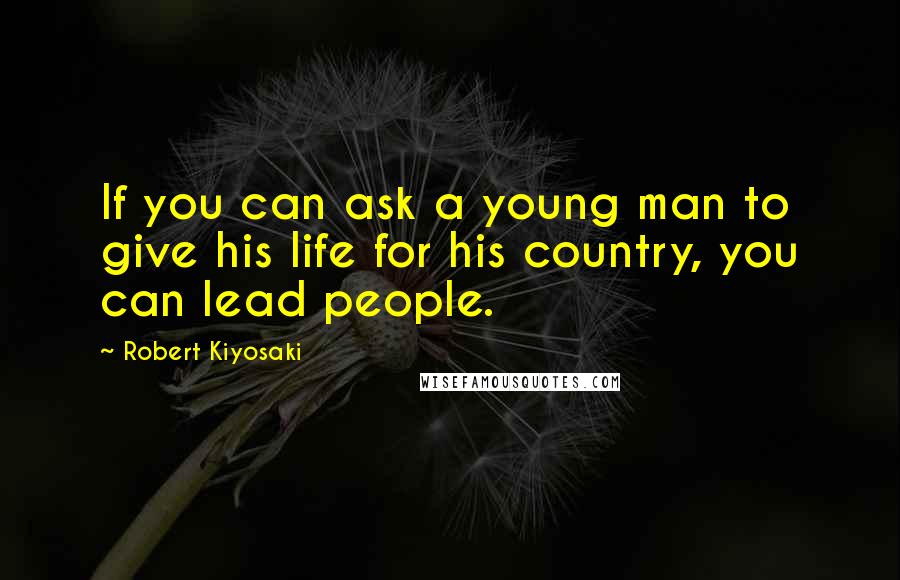 Robert Kiyosaki Quotes: If you can ask a young man to give his life for his country, you can lead people.