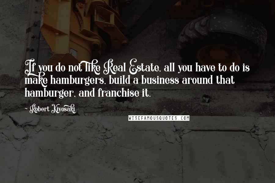 Robert Kiyosaki Quotes: If you do not like Real Estate, all you have to do is make hamburgers, build a business around that hamburger, and franchise it.