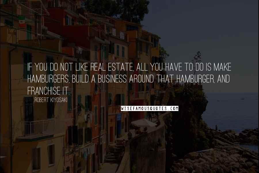 Robert Kiyosaki Quotes: If you do not like Real Estate, all you have to do is make hamburgers, build a business around that hamburger, and franchise it.