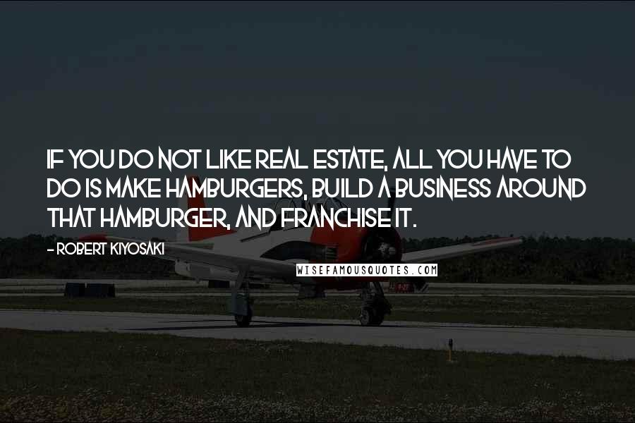 Robert Kiyosaki Quotes: If you do not like Real Estate, all you have to do is make hamburgers, build a business around that hamburger, and franchise it.