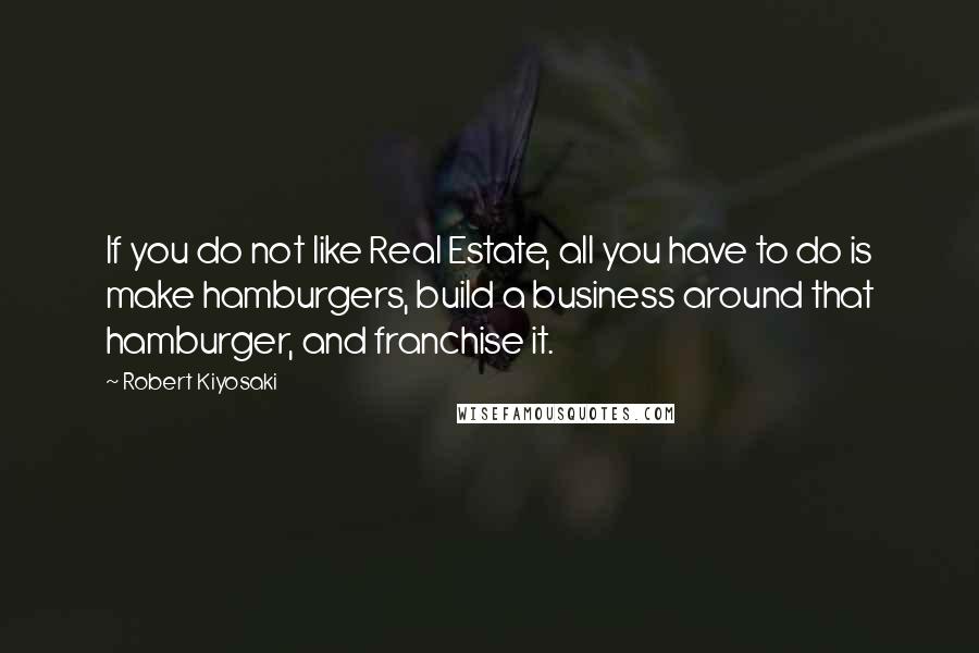 Robert Kiyosaki Quotes: If you do not like Real Estate, all you have to do is make hamburgers, build a business around that hamburger, and franchise it.