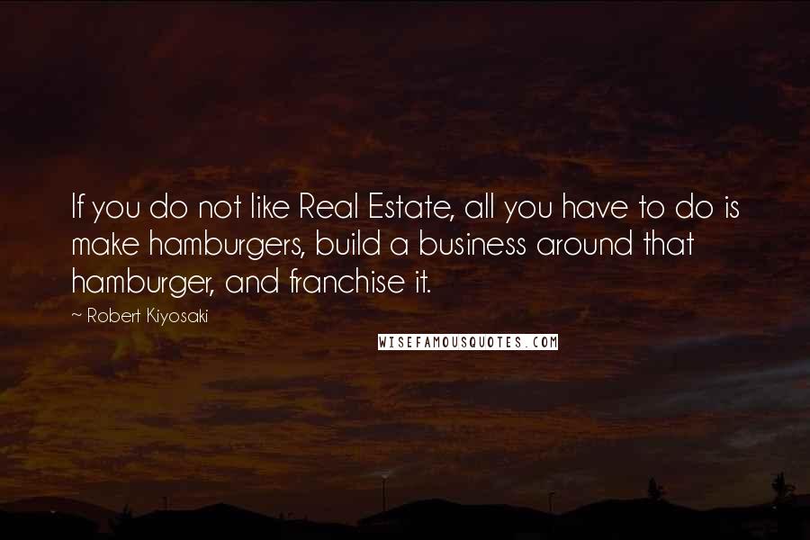 Robert Kiyosaki Quotes: If you do not like Real Estate, all you have to do is make hamburgers, build a business around that hamburger, and franchise it.