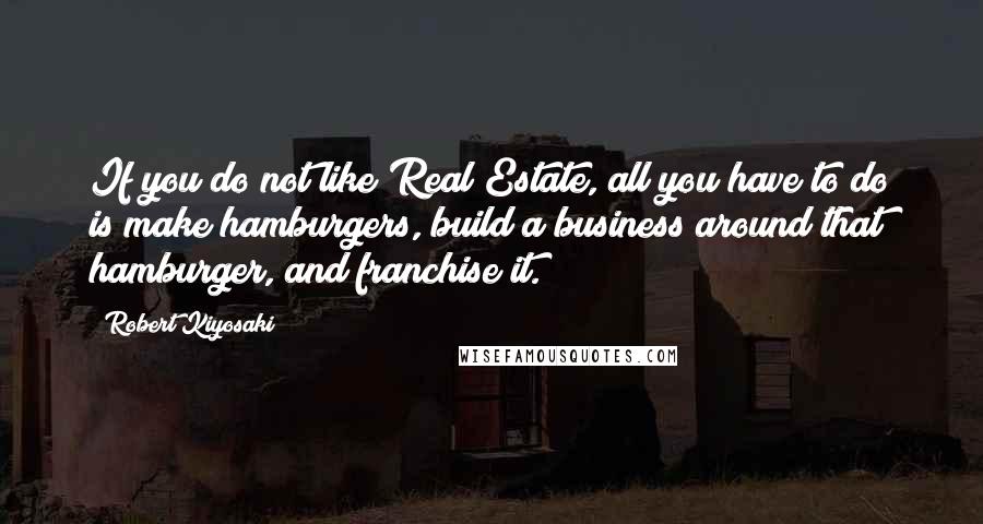 Robert Kiyosaki Quotes: If you do not like Real Estate, all you have to do is make hamburgers, build a business around that hamburger, and franchise it.