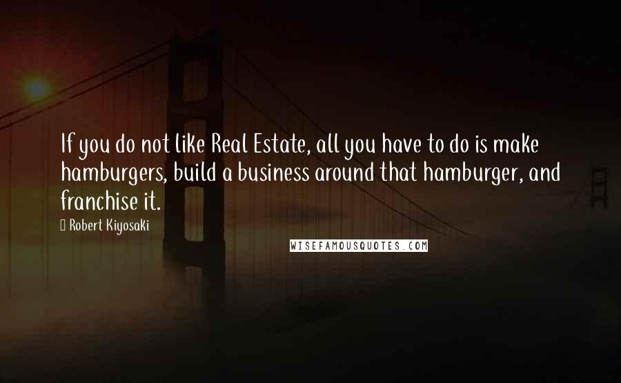 Robert Kiyosaki Quotes: If you do not like Real Estate, all you have to do is make hamburgers, build a business around that hamburger, and franchise it.