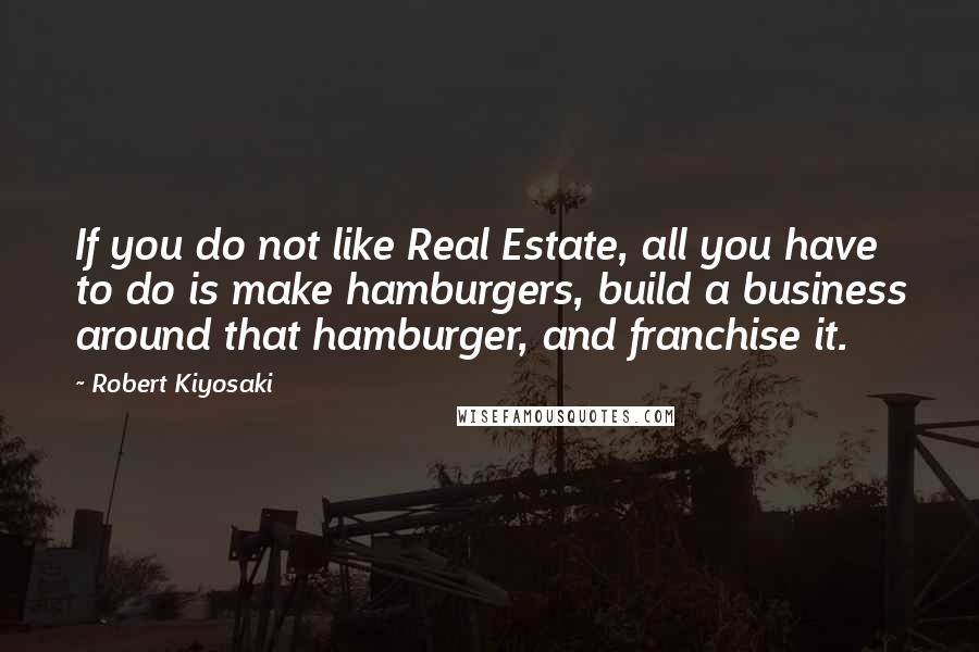 Robert Kiyosaki Quotes: If you do not like Real Estate, all you have to do is make hamburgers, build a business around that hamburger, and franchise it.