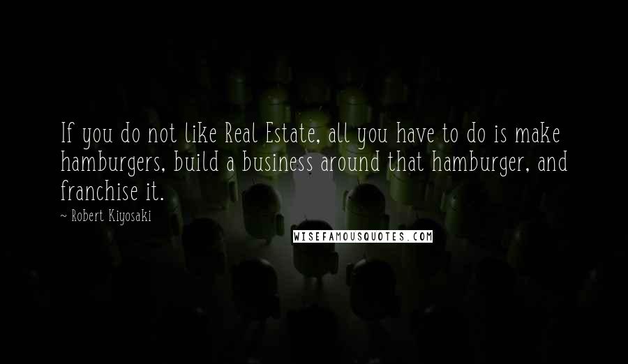 Robert Kiyosaki Quotes: If you do not like Real Estate, all you have to do is make hamburgers, build a business around that hamburger, and franchise it.