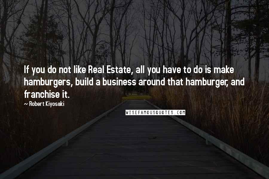 Robert Kiyosaki Quotes: If you do not like Real Estate, all you have to do is make hamburgers, build a business around that hamburger, and franchise it.