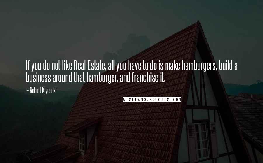 Robert Kiyosaki Quotes: If you do not like Real Estate, all you have to do is make hamburgers, build a business around that hamburger, and franchise it.