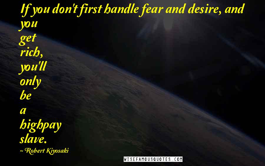 Robert Kiyosaki Quotes: If you don't first handle fear and desire, and you get rich, you'll only be a highpay slave.