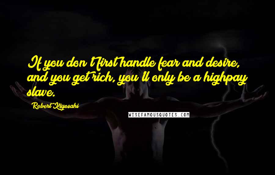 Robert Kiyosaki Quotes: If you don't first handle fear and desire, and you get rich, you'll only be a highpay slave.