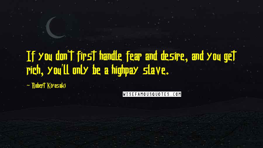 Robert Kiyosaki Quotes: If you don't first handle fear and desire, and you get rich, you'll only be a highpay slave.