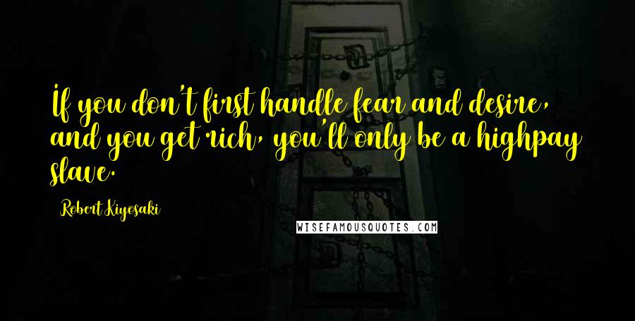 Robert Kiyosaki Quotes: If you don't first handle fear and desire, and you get rich, you'll only be a highpay slave.