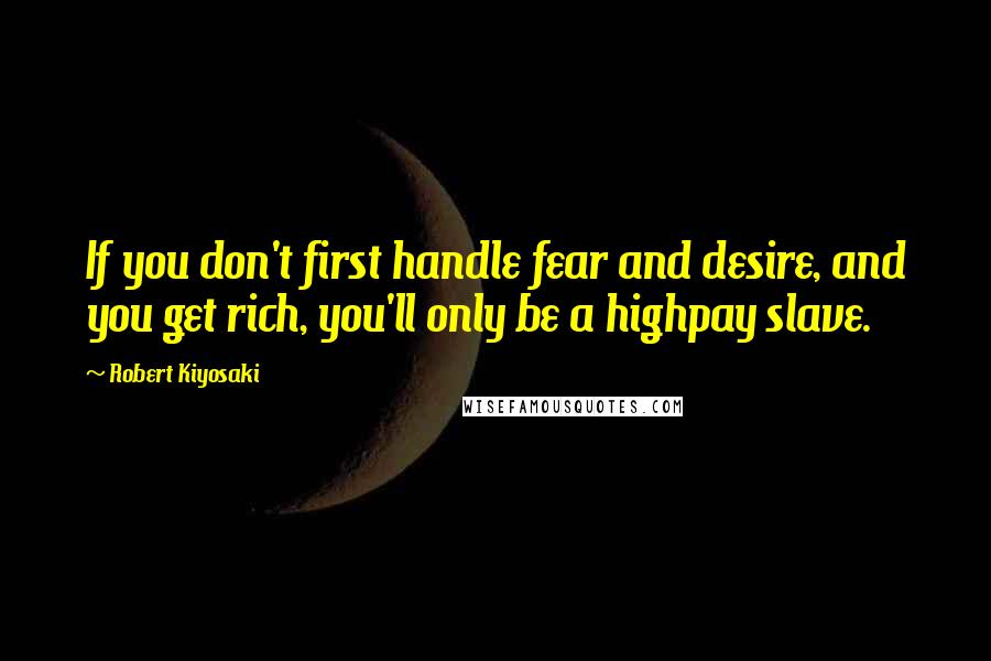 Robert Kiyosaki Quotes: If you don't first handle fear and desire, and you get rich, you'll only be a highpay slave.