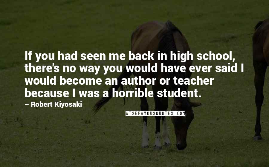 Robert Kiyosaki Quotes: If you had seen me back in high school, there's no way you would have ever said I would become an author or teacher because I was a horrible student.