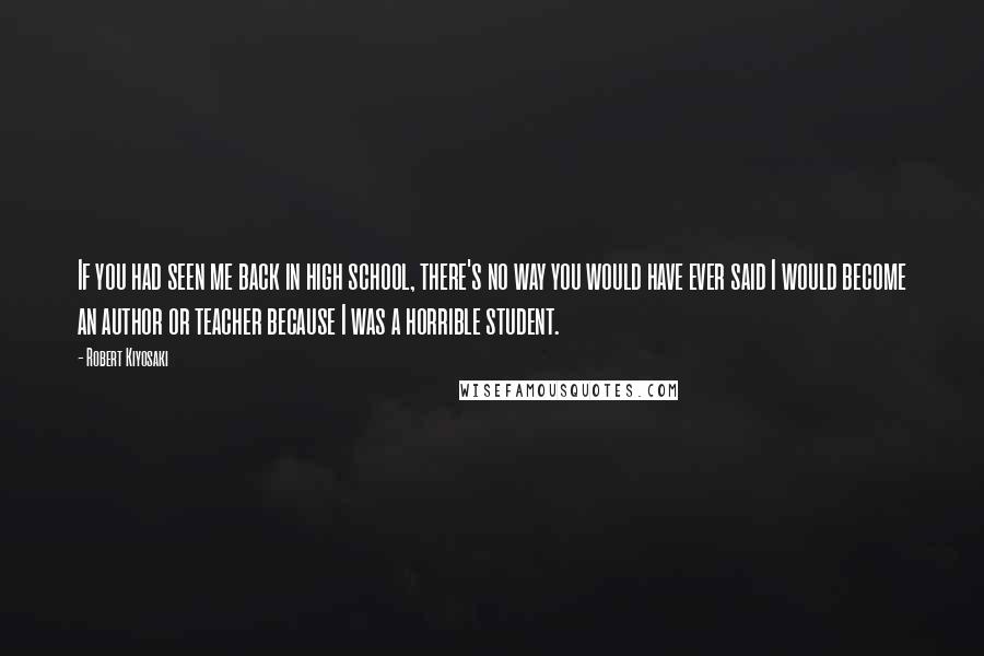 Robert Kiyosaki Quotes: If you had seen me back in high school, there's no way you would have ever said I would become an author or teacher because I was a horrible student.