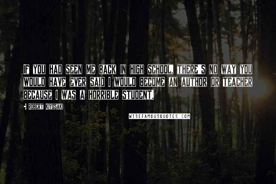 Robert Kiyosaki Quotes: If you had seen me back in high school, there's no way you would have ever said I would become an author or teacher because I was a horrible student.