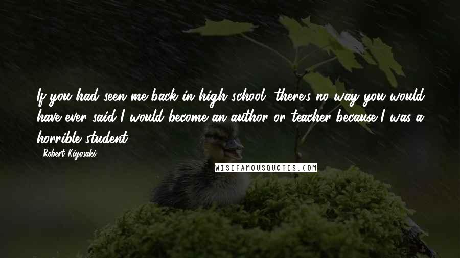 Robert Kiyosaki Quotes: If you had seen me back in high school, there's no way you would have ever said I would become an author or teacher because I was a horrible student.