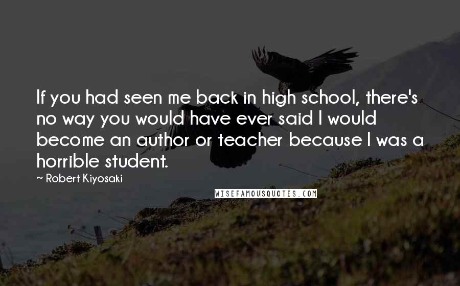 Robert Kiyosaki Quotes: If you had seen me back in high school, there's no way you would have ever said I would become an author or teacher because I was a horrible student.