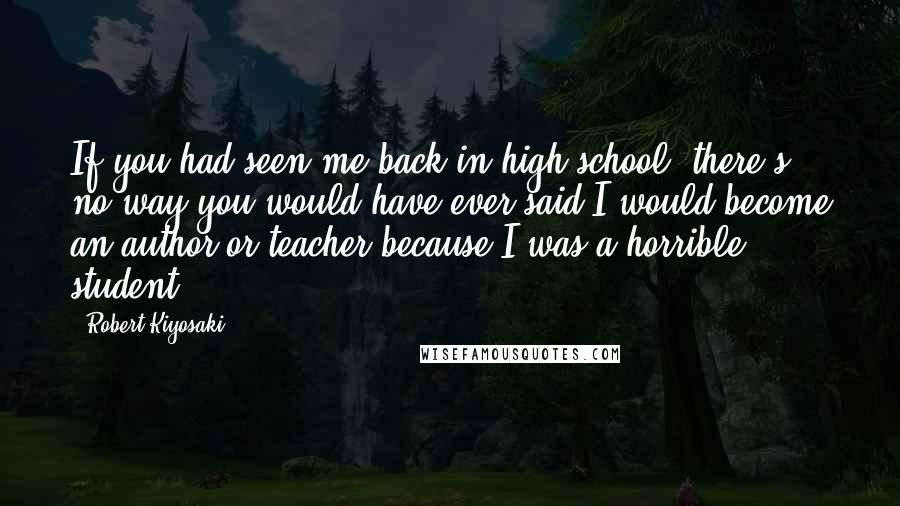 Robert Kiyosaki Quotes: If you had seen me back in high school, there's no way you would have ever said I would become an author or teacher because I was a horrible student.