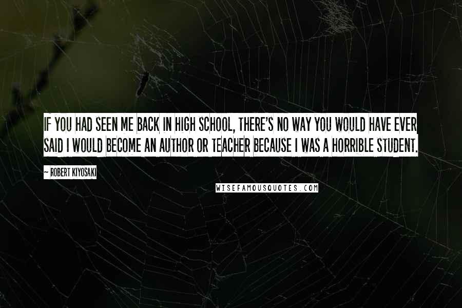 Robert Kiyosaki Quotes: If you had seen me back in high school, there's no way you would have ever said I would become an author or teacher because I was a horrible student.