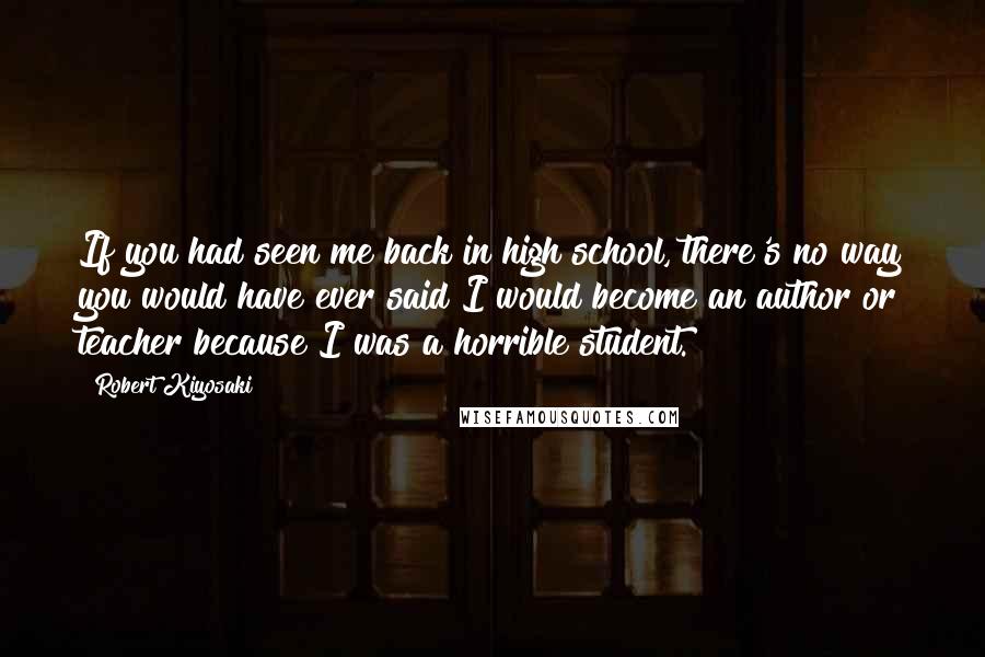Robert Kiyosaki Quotes: If you had seen me back in high school, there's no way you would have ever said I would become an author or teacher because I was a horrible student.