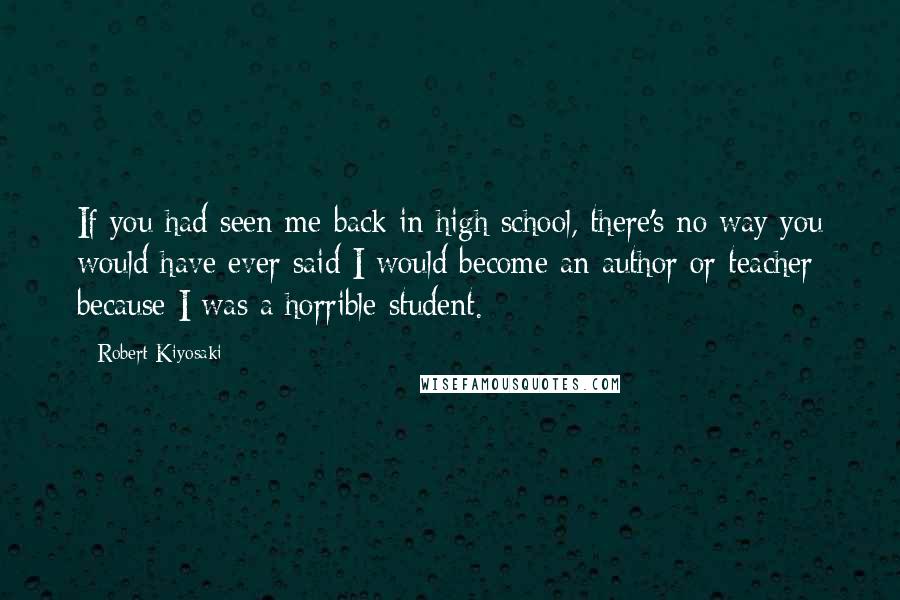 Robert Kiyosaki Quotes: If you had seen me back in high school, there's no way you would have ever said I would become an author or teacher because I was a horrible student.