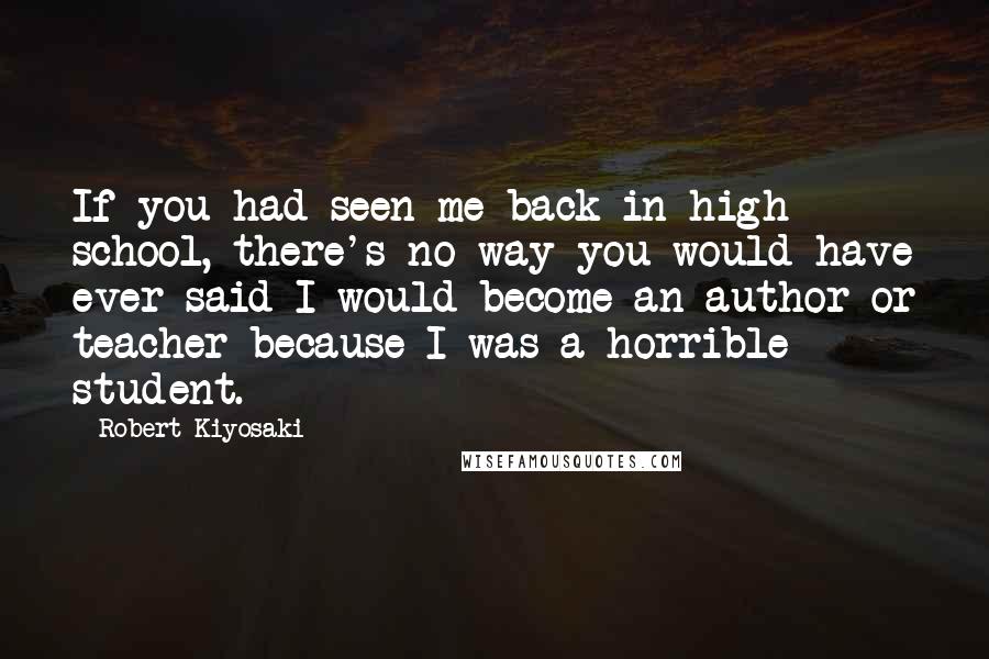 Robert Kiyosaki Quotes: If you had seen me back in high school, there's no way you would have ever said I would become an author or teacher because I was a horrible student.