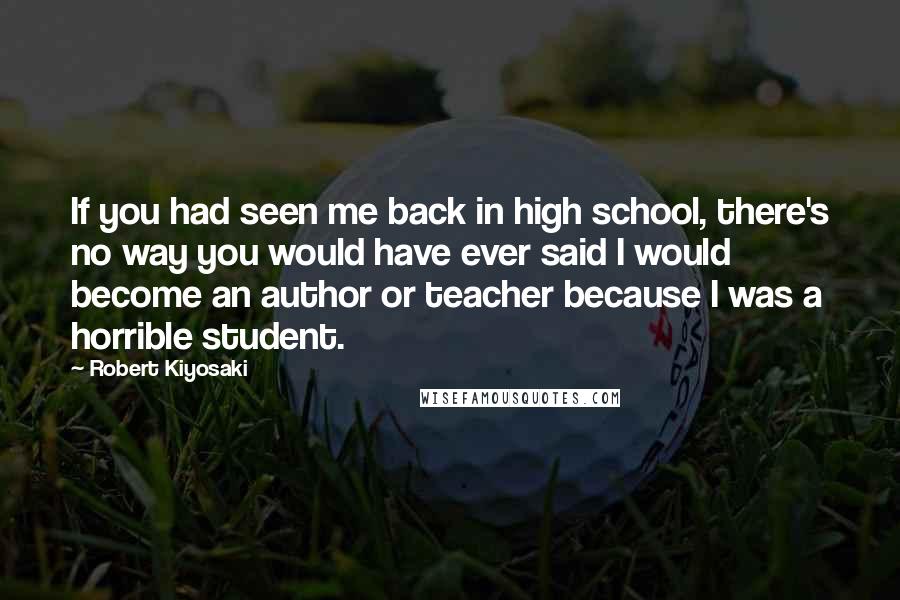 Robert Kiyosaki Quotes: If you had seen me back in high school, there's no way you would have ever said I would become an author or teacher because I was a horrible student.