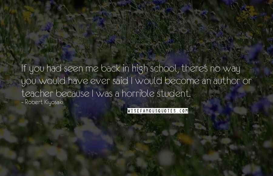 Robert Kiyosaki Quotes: If you had seen me back in high school, there's no way you would have ever said I would become an author or teacher because I was a horrible student.