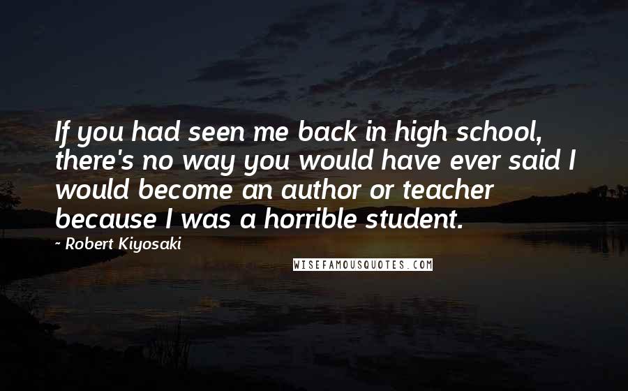 Robert Kiyosaki Quotes: If you had seen me back in high school, there's no way you would have ever said I would become an author or teacher because I was a horrible student.