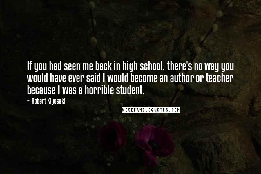 Robert Kiyosaki Quotes: If you had seen me back in high school, there's no way you would have ever said I would become an author or teacher because I was a horrible student.