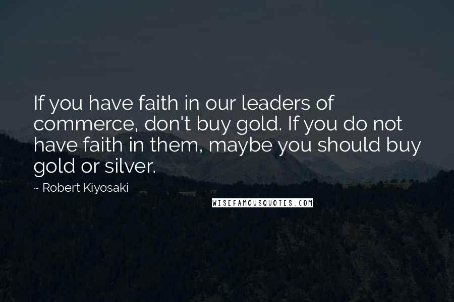 Robert Kiyosaki Quotes: If you have faith in our leaders of commerce, don't buy gold. If you do not have faith in them, maybe you should buy gold or silver.