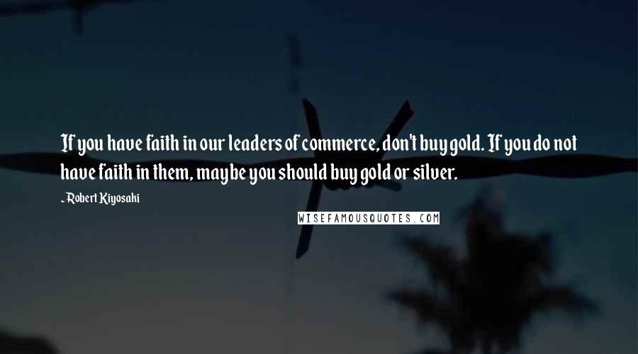 Robert Kiyosaki Quotes: If you have faith in our leaders of commerce, don't buy gold. If you do not have faith in them, maybe you should buy gold or silver.